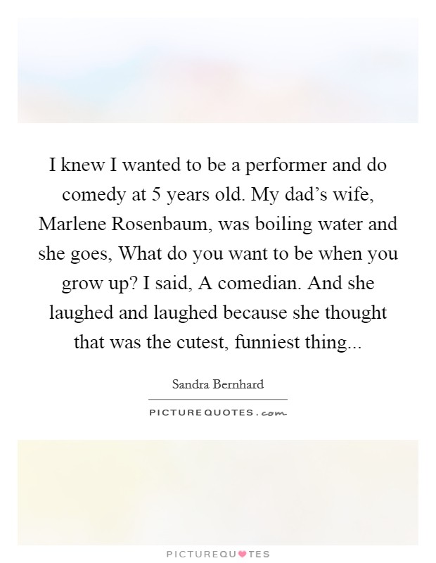 I knew I wanted to be a performer and do comedy at 5 years old. My dad's wife, Marlene Rosenbaum, was boiling water and she goes, What do you want to be when you grow up? I said, A comedian. And she laughed and laughed because she thought that was the cutest, funniest thing... Picture Quote #1