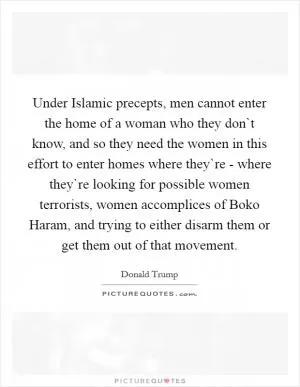Under Islamic precepts, men cannot enter the home of a woman who they don`t know, and so they need the women in this effort to enter homes where they`re - where they`re looking for possible women terrorists, women accomplices of Boko Haram, and trying to either disarm them or get them out of that movement Picture Quote #1