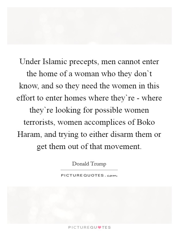 Under Islamic precepts, men cannot enter the home of a woman who they don`t know, and so they need the women in this effort to enter homes where they`re - where they`re looking for possible women terrorists, women accomplices of Boko Haram, and trying to either disarm them or get them out of that movement. Picture Quote #1