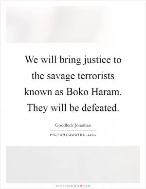 We will bring justice to the savage terrorists known as Boko Haram. They will be defeated Picture Quote #1