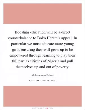 Boosting education will be a direct counterbalance to Boko Haram’s appeal. In particular we must educate more young girls, ensuring they will grow up to be empowered through learning to play their full part as citizens of Nigeria and pull themselves up and out of poverty Picture Quote #1