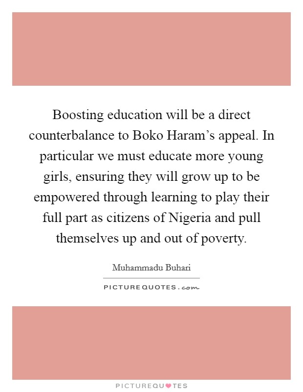 Boosting education will be a direct counterbalance to Boko Haram's appeal. In particular we must educate more young girls, ensuring they will grow up to be empowered through learning to play their full part as citizens of Nigeria and pull themselves up and out of poverty. Picture Quote #1