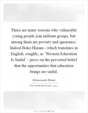 There are many reasons why vulnerable young people join militant groups, but among them are poverty and ignorance. Indeed Boko Haram - which translates in English, roughly, as ‘Western Education Is Sinful’ - preys on the perverted belief that the opportunities that education brings are sinful Picture Quote #1