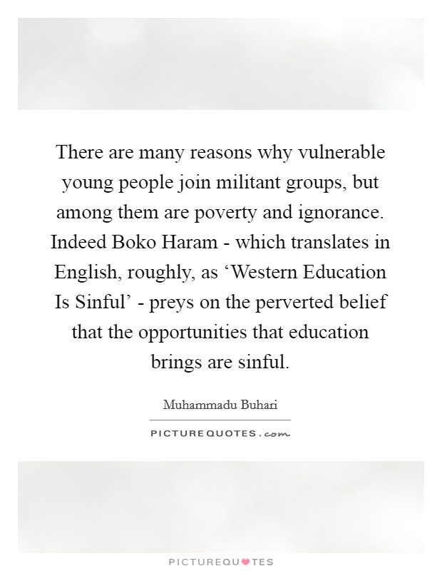 There are many reasons why vulnerable young people join militant groups, but among them are poverty and ignorance. Indeed Boko Haram - which translates in English, roughly, as ‘Western Education Is Sinful' - preys on the perverted belief that the opportunities that education brings are sinful. Picture Quote #1