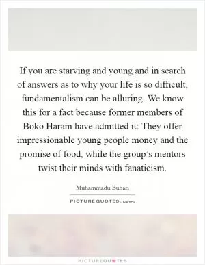 If you are starving and young and in search of answers as to why your life is so difficult, fundamentalism can be alluring. We know this for a fact because former members of Boko Haram have admitted it: They offer impressionable young people money and the promise of food, while the group’s mentors twist their minds with fanaticism Picture Quote #1