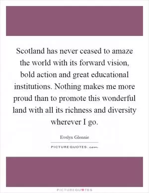 Scotland has never ceased to amaze the world with its forward vision, bold action and great educational institutions. Nothing makes me more proud than to promote this wonderful land with all its richness and diversity wherever I go Picture Quote #1