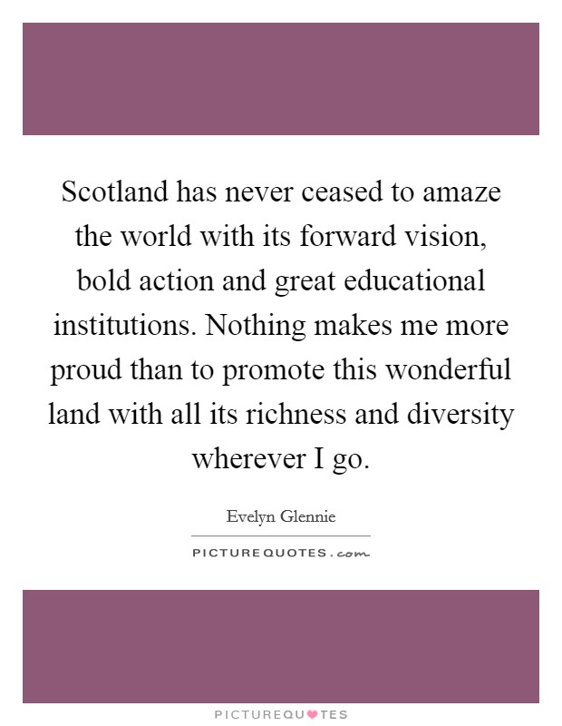 Scotland has never ceased to amaze the world with its forward vision, bold action and great educational institutions. Nothing makes me more proud than to promote this wonderful land with all its richness and diversity wherever I go. Picture Quote #1
