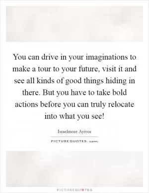 You can drive in your imaginations to make a tour to your future, visit it and see all kinds of good things hiding in there. But you have to take bold actions before you can truly relocate into what you see! Picture Quote #1