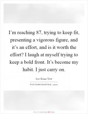 I’m reaching 87, trying to keep fit, presenting a vigorous figure, and it’s an effort, and is it worth the effort? I laugh at myself trying to keep a bold front. It’s become my habit. I just carry on Picture Quote #1