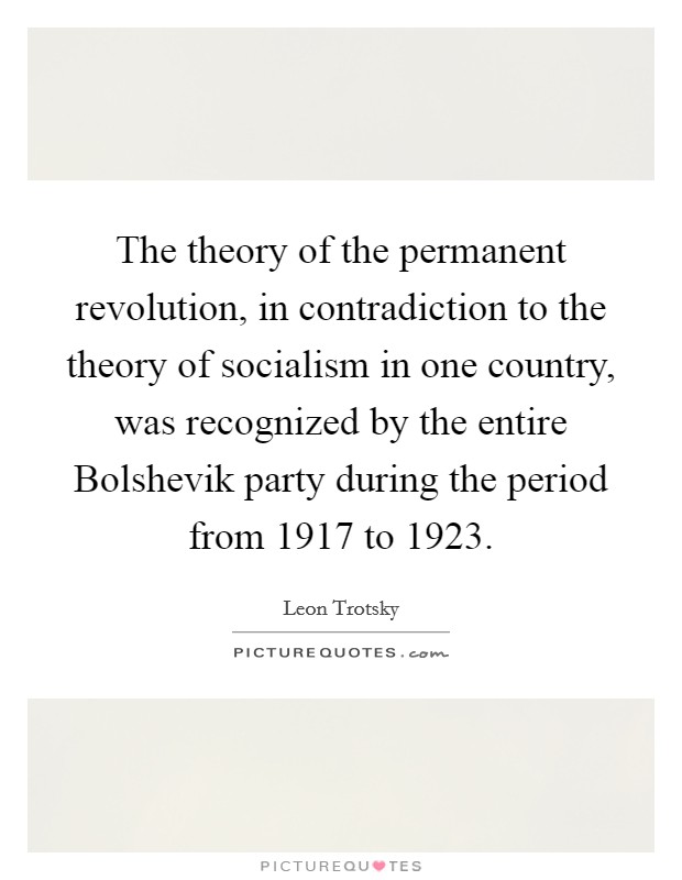 The theory of the permanent revolution, in contradiction to the theory of socialism in one country, was recognized by the entire Bolshevik party during the period from 1917 to 1923. Picture Quote #1