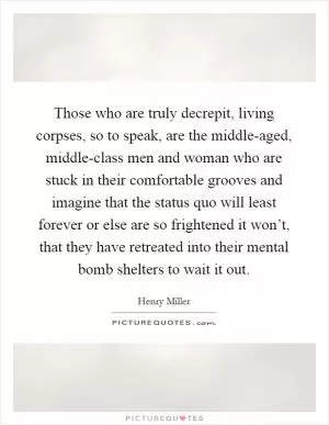 Those who are truly decrepit, living corpses, so to speak, are the middle-aged, middle-class men and woman who are stuck in their comfortable grooves and imagine that the status quo will least forever or else are so frightened it won’t, that they have retreated into their mental bomb shelters to wait it out Picture Quote #1