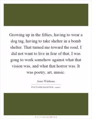 Growing up in the fifties, having to wear a dog tag, having to take shelter in a bomb shelter. That turned me toward the road, I did not want to live in fear of that, I was gong to work somehow against what that vision was, and what that horror was. It was poetry, art, music Picture Quote #1