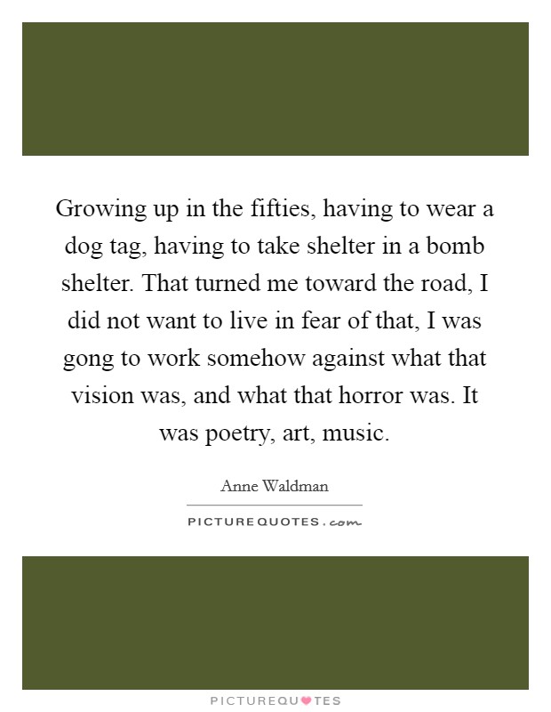 Growing up in the fifties, having to wear a dog tag, having to take shelter in a bomb shelter. That turned me toward the road, I did not want to live in fear of that, I was gong to work somehow against what that vision was, and what that horror was. It was poetry, art, music. Picture Quote #1