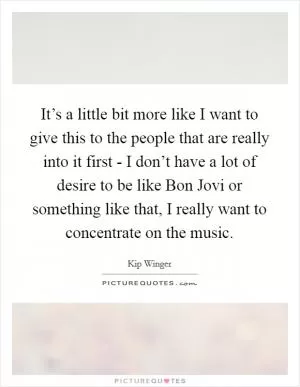 It’s a little bit more like I want to give this to the people that are really into it first - I don’t have a lot of desire to be like Bon Jovi or something like that, I really want to concentrate on the music Picture Quote #1