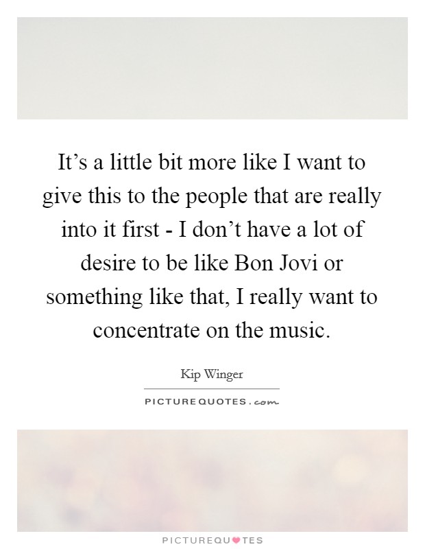 It's a little bit more like I want to give this to the people that are really into it first - I don't have a lot of desire to be like Bon Jovi or something like that, I really want to concentrate on the music. Picture Quote #1