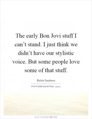 The early Bon Jovi stuff I can’t stand. I just think we didn’t have our stylistic voice. But some people love some of that stuff Picture Quote #1