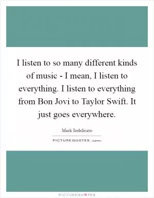 I listen to so many different kinds of music - I mean, I listen to everything. I listen to everything from Bon Jovi to Taylor Swift. It just goes everywhere Picture Quote #1