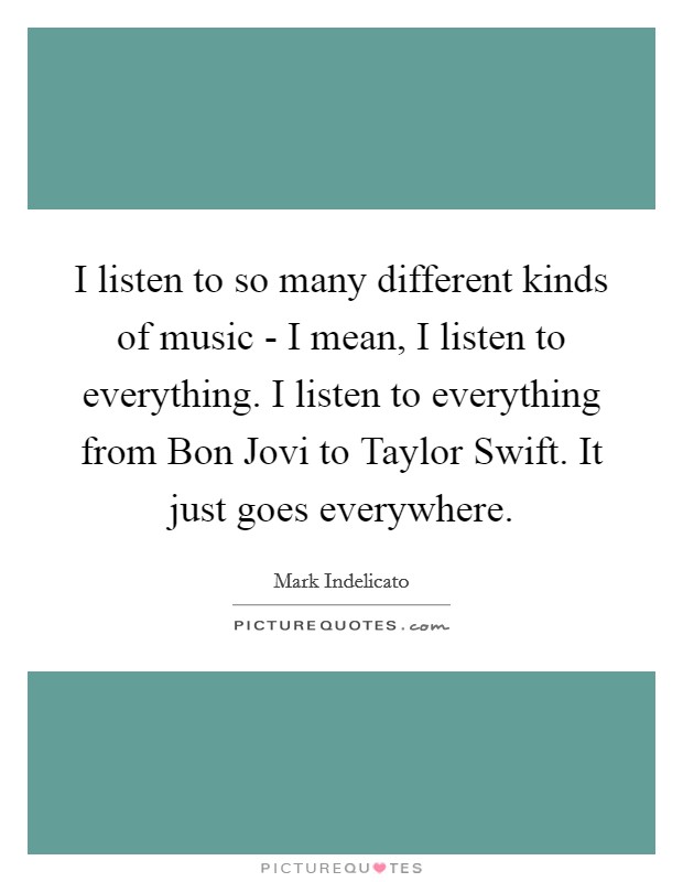 I listen to so many different kinds of music - I mean, I listen to everything. I listen to everything from Bon Jovi to Taylor Swift. It just goes everywhere. Picture Quote #1