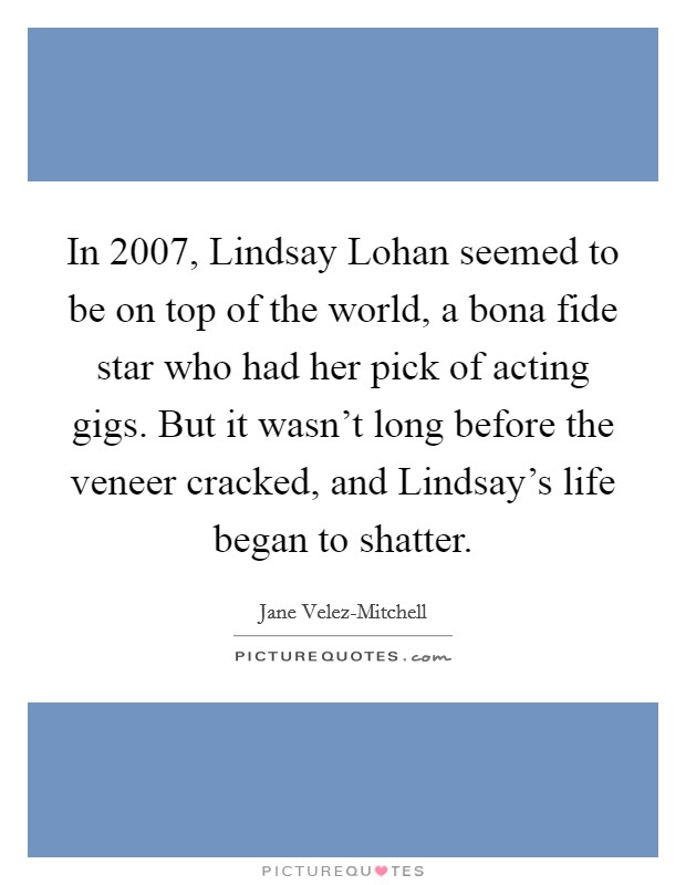 In 2007, Lindsay Lohan seemed to be on top of the world, a bona fide star who had her pick of acting gigs. But it wasn’t long before the veneer cracked, and Lindsay’s life began to shatter Picture Quote #1