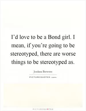 I’d love to be a Bond girl. I mean, if you’re going to be stereotyped, there are worse things to be stereotyped as Picture Quote #1
