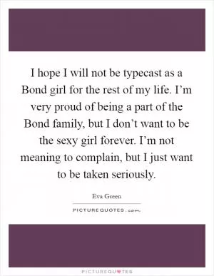I hope I will not be typecast as a Bond girl for the rest of my life. I’m very proud of being a part of the Bond family, but I don’t want to be the sexy girl forever. I’m not meaning to complain, but I just want to be taken seriously Picture Quote #1