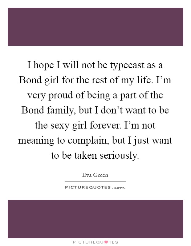I hope I will not be typecast as a Bond girl for the rest of my life. I'm very proud of being a part of the Bond family, but I don't want to be the sexy girl forever. I'm not meaning to complain, but I just want to be taken seriously. Picture Quote #1
