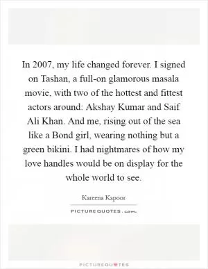 In 2007, my life changed forever. I signed on Tashan, a full-on glamorous masala movie, with two of the hottest and fittest actors around: Akshay Kumar and Saif Ali Khan. And me, rising out of the sea like a Bond girl, wearing nothing but a green bikini. I had nightmares of how my love handles would be on display for the whole world to see Picture Quote #1