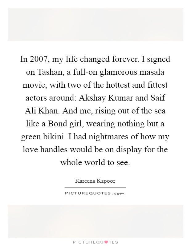 In 2007, my life changed forever. I signed on Tashan, a full-on glamorous masala movie, with two of the hottest and fittest actors around: Akshay Kumar and Saif Ali Khan. And me, rising out of the sea like a Bond girl, wearing nothing but a green bikini. I had nightmares of how my love handles would be on display for the whole world to see. Picture Quote #1