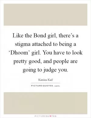 Like the Bond girl, there’s a stigma attached to being a ‘Dhoom’ girl. You have to look pretty good, and people are going to judge you Picture Quote #1