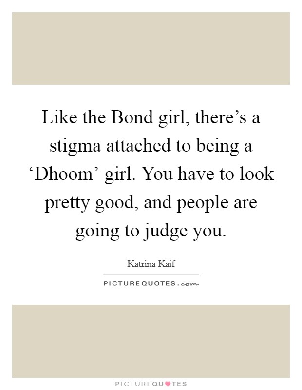 Like the Bond girl, there's a stigma attached to being a ‘Dhoom' girl. You have to look pretty good, and people are going to judge you. Picture Quote #1