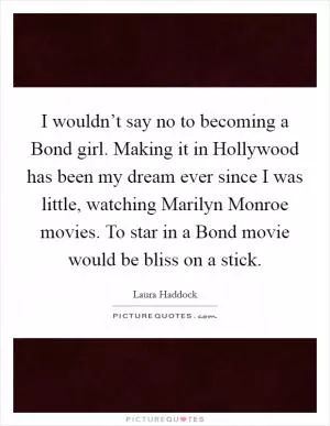 I wouldn’t say no to becoming a Bond girl. Making it in Hollywood has been my dream ever since I was little, watching Marilyn Monroe movies. To star in a Bond movie would be bliss on a stick Picture Quote #1