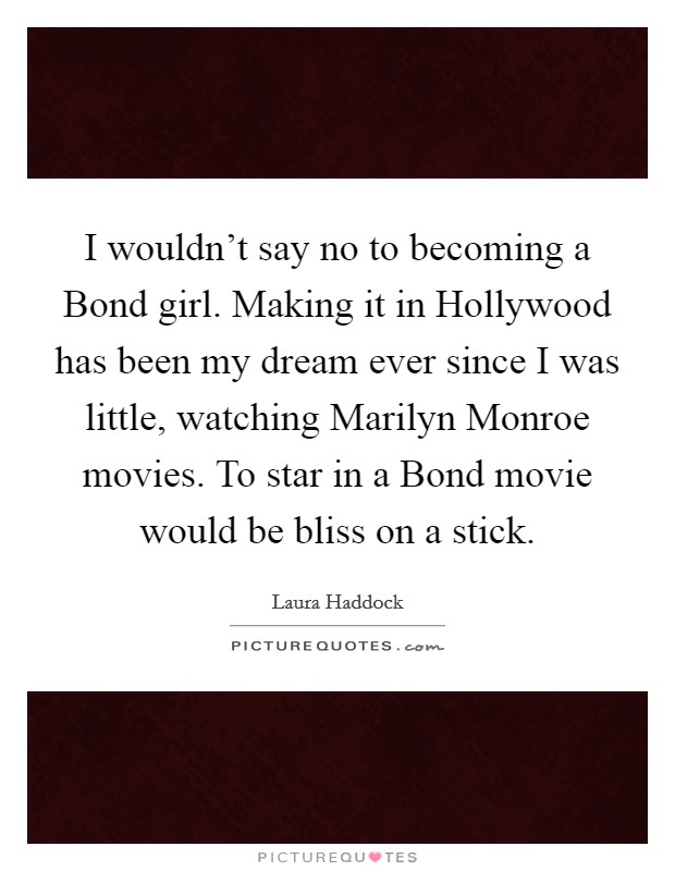 I wouldn't say no to becoming a Bond girl. Making it in Hollywood has been my dream ever since I was little, watching Marilyn Monroe movies. To star in a Bond movie would be bliss on a stick. Picture Quote #1