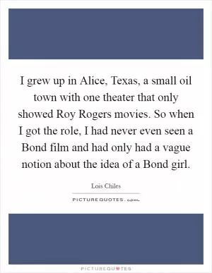 I grew up in Alice, Texas, a small oil town with one theater that only showed Roy Rogers movies. So when I got the role, I had never even seen a Bond film and had only had a vague notion about the idea of a Bond girl Picture Quote #1