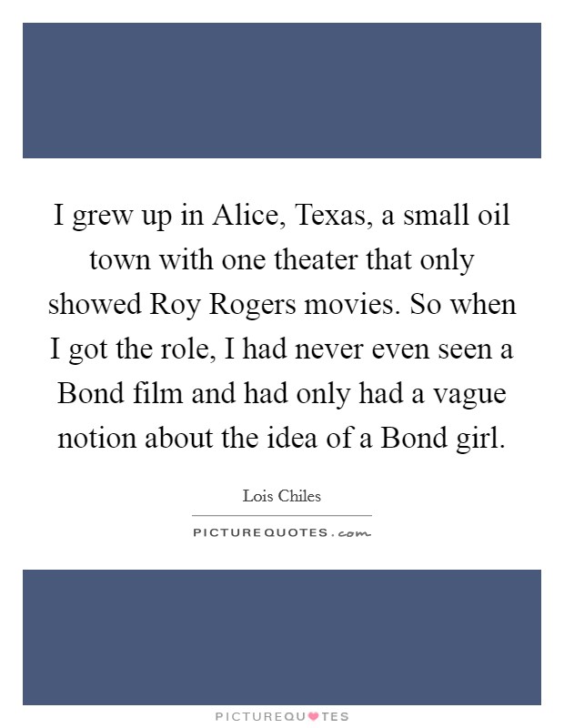 I grew up in Alice, Texas, a small oil town with one theater that only showed Roy Rogers movies. So when I got the role, I had never even seen a Bond film and had only had a vague notion about the idea of a Bond girl. Picture Quote #1