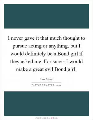 I never gave it that much thought to pursue acting or anything, but I would definitely be a Bond girl if they asked me. For sure - I would make a great evil Bond girl! Picture Quote #1