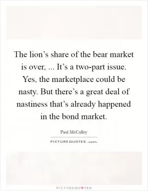 The lion’s share of the bear market is over, ... It’s a two-part issue. Yes, the marketplace could be nasty. But there’s a great deal of nastiness that’s already happened in the bond market Picture Quote #1
