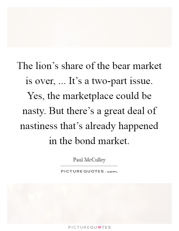 The lion's share of the bear market is over, ... It's a two-part issue. Yes, the marketplace could be nasty. But there's a great deal of nastiness that's already happened in the bond market. Picture Quote #1