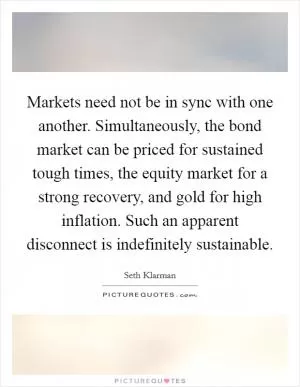 Markets need not be in sync with one another. Simultaneously, the bond market can be priced for sustained tough times, the equity market for a strong recovery, and gold for high inflation. Such an apparent disconnect is indefinitely sustainable Picture Quote #1