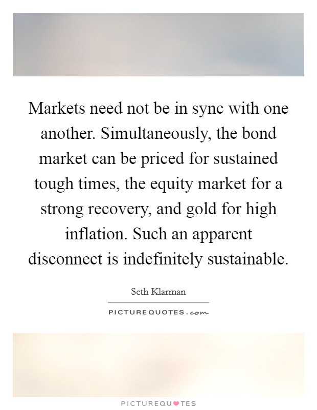 Markets need not be in sync with one another. Simultaneously, the bond market can be priced for sustained tough times, the equity market for a strong recovery, and gold for high inflation. Such an apparent disconnect is indefinitely sustainable. Picture Quote #1