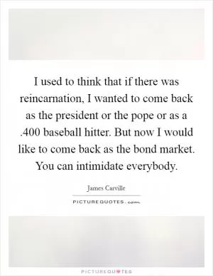 I used to think that if there was reincarnation, I wanted to come back as the president or the pope or as a .400 baseball hitter. But now I would like to come back as the bond market. You can intimidate everybody Picture Quote #1