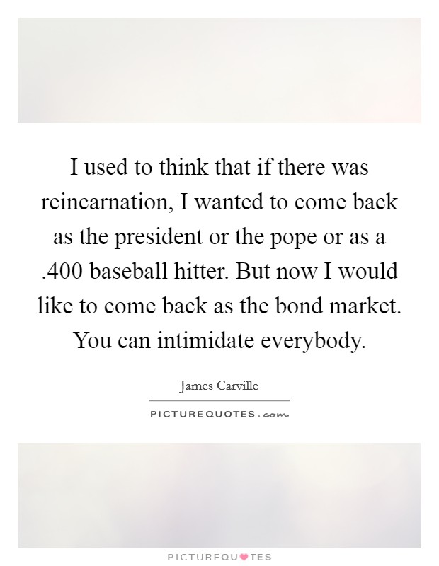 I used to think that if there was reincarnation, I wanted to come back as the president or the pope or as a .400 baseball hitter. But now I would like to come back as the bond market. You can intimidate everybody. Picture Quote #1