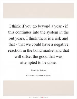 I think if you go beyond a year - if this continues into the system in the out years, I think there is a risk and that - that we could have a negative reaction in the bond market and that will offset the good that was attempted to be done Picture Quote #1