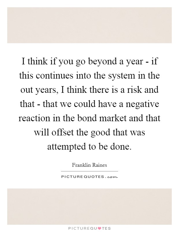 I think if you go beyond a year - if this continues into the system in the out years, I think there is a risk and that - that we could have a negative reaction in the bond market and that will offset the good that was attempted to be done. Picture Quote #1