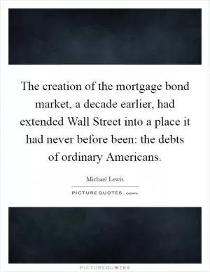 The creation of the mortgage bond market, a decade earlier, had extended Wall Street into a place it had never before been: the debts of ordinary Americans Picture Quote #1