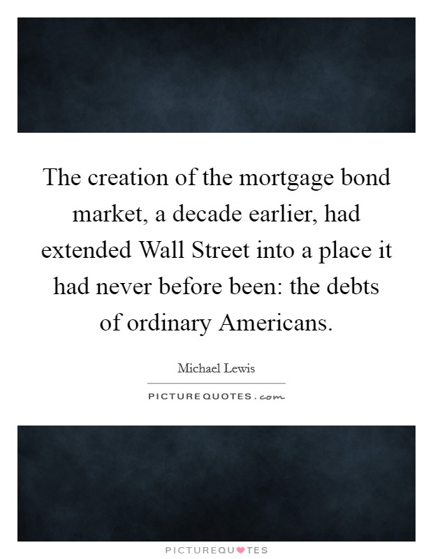 The creation of the mortgage bond market, a decade earlier, had extended Wall Street into a place it had never before been: the debts of ordinary Americans. Picture Quote #1