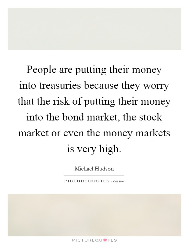 People are putting their money into treasuries because they worry that the risk of putting their money into the bond market, the stock market or even the money markets is very high. Picture Quote #1