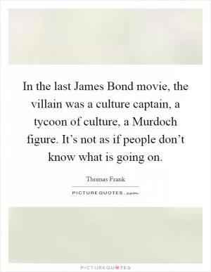 In the last James Bond movie, the villain was a culture captain, a tycoon of culture, a Murdoch figure. It’s not as if people don’t know what is going on Picture Quote #1