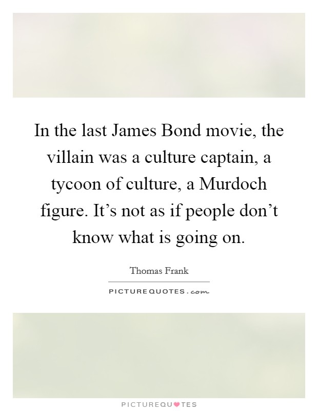 In the last James Bond movie, the villain was a culture captain, a tycoon of culture, a Murdoch figure. It's not as if people don't know what is going on. Picture Quote #1