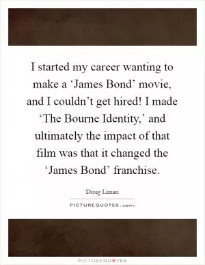 I started my career wanting to make a ‘James Bond’ movie, and I couldn’t get hired! I made ‘The Bourne Identity,’ and ultimately the impact of that film was that it changed the ‘James Bond’ franchise Picture Quote #1