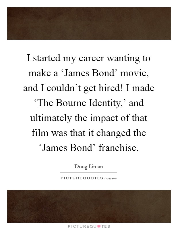 I started my career wanting to make a ‘James Bond' movie, and I couldn't get hired! I made ‘The Bourne Identity,' and ultimately the impact of that film was that it changed the ‘James Bond' franchise. Picture Quote #1